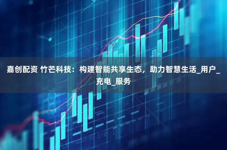 嘉创配资 竹芒科技：构建智能共享生态，助力智慧生活_用户_充电_服务