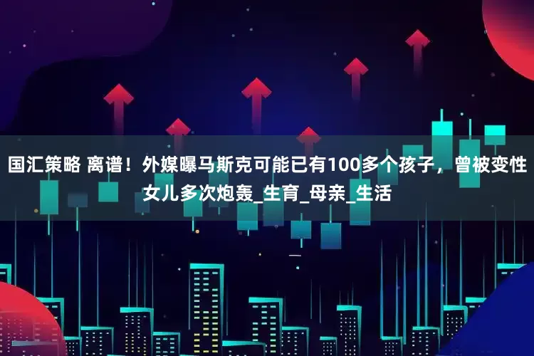 国汇策略 离谱！外媒曝马斯克可能已有100多个孩子，曾被变性女儿多次炮轰_生育_母亲_生活