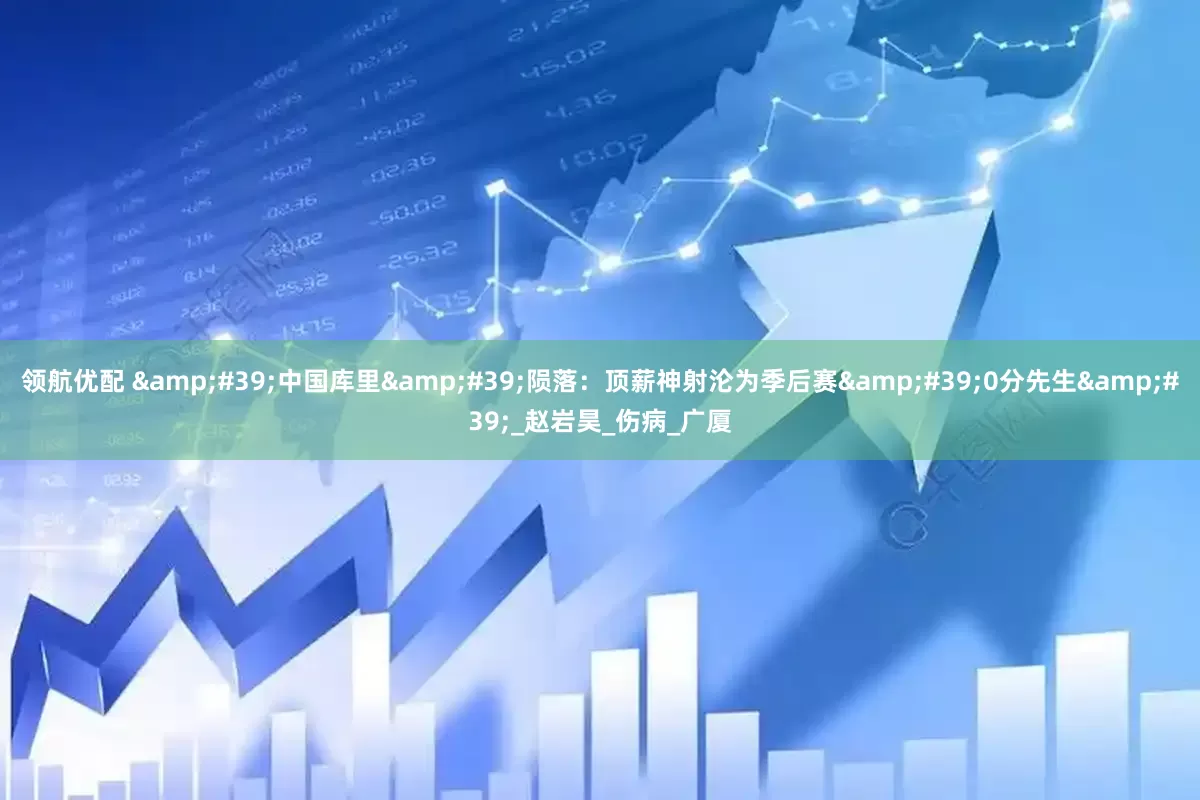 领航优配 &#39;中国库里&#39;陨落：顶薪神射沦为季后赛&#39;0分先生&#39;_赵岩昊_伤病_广厦
