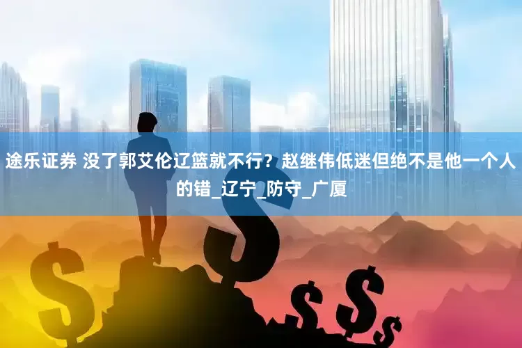 途乐证券 没了郭艾伦辽篮就不行？赵继伟低迷但绝不是他一个人的错_辽宁_防守_广厦
