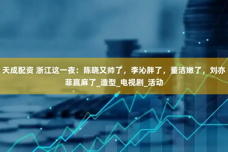 天成配资 浙江这一夜：陈晓又帅了，李沁胖了，董洁嫩了，刘亦菲赢麻了_造型_电视剧_活动