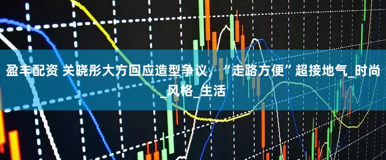 盈丰配资 关晓彤大方回应造型争议，“走路方便”超接地气_时尚_风格_生活