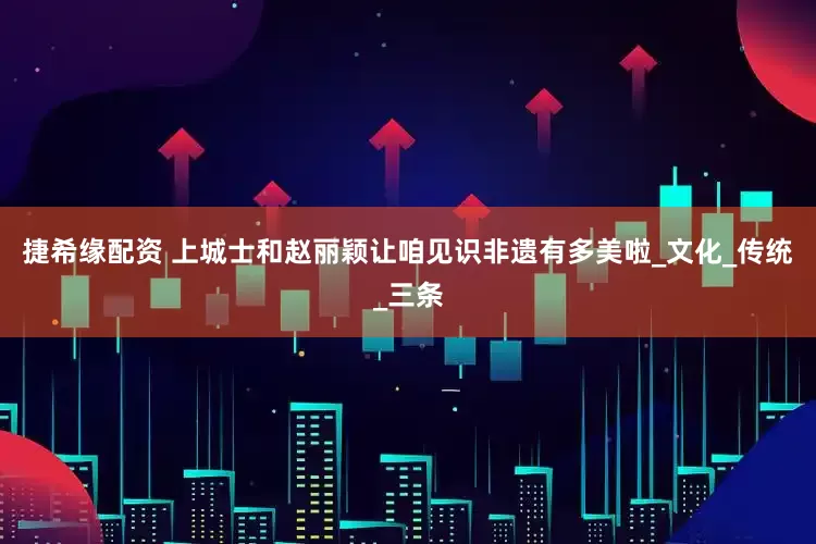 捷希缘配资 上城士和赵丽颖让咱见识非遗有多美啦_文化_传统_三条