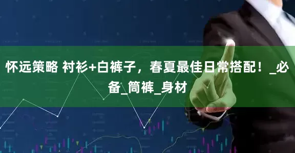 怀远策略 衬衫+白裤子，春夏最佳日常搭配！_必备_筒裤_身材