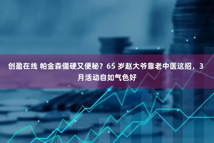 创盈在线 帕金森僵硬又便秘？65 岁赵大爷靠老中医这招，3 月活动自如气色好
