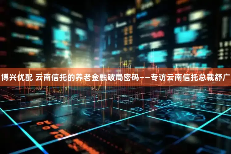 博兴优配 云南信托的养老金融破局密码——专访云南信托总裁舒广