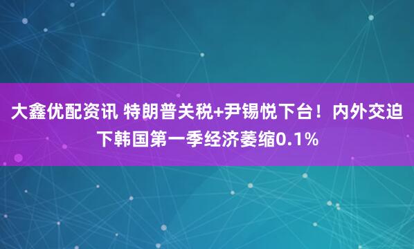 大鑫优配资讯 特朗普关税+尹锡悦下台！内外交迫下韩国第一季经济萎缩0.1%