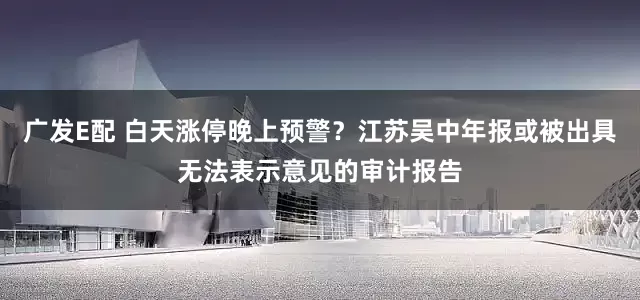 广发E配 白天涨停晚上预警？江苏吴中年报或被出具无法表示意见的审计报告